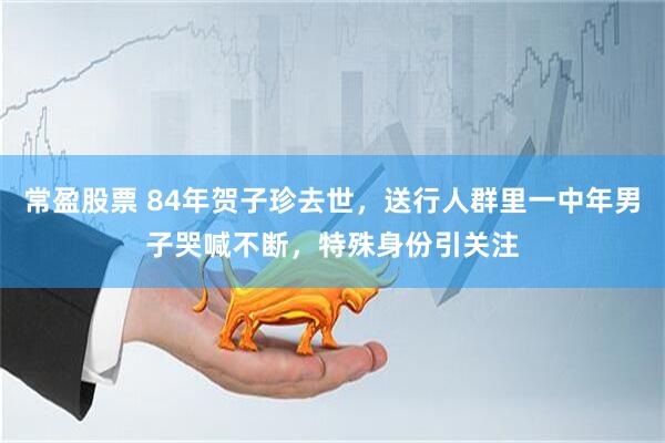 常盈股票 84年贺子珍去世，送行人群里一中年男子哭喊不断，特殊身份引关注
