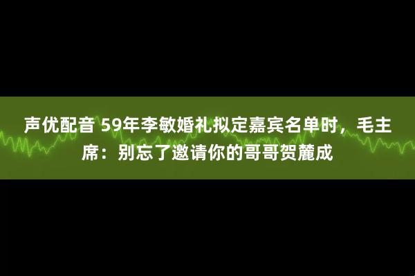声优配音 59年李敏婚礼拟定嘉宾名单时，毛主席：别忘了邀请你的哥哥贺麓成