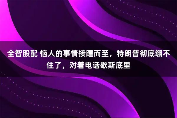 全智股配 恼人的事情接踵而至，特朗普彻底绷不住了，对着电话歇斯底里