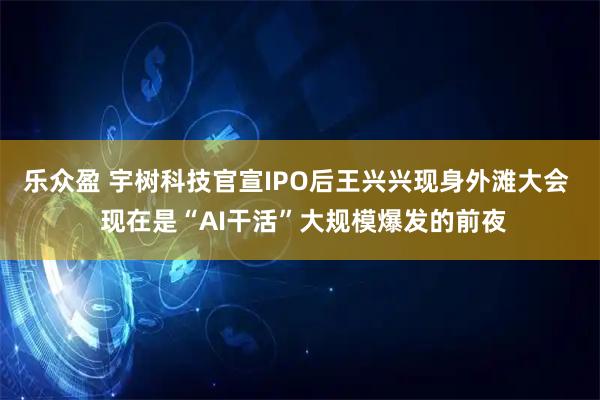 乐众盈 宇树科技官宣IPO后王兴兴现身外滩大会  现在是“AI干活”大规模爆发的前夜