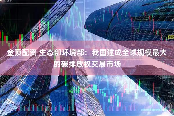 金顶配资 生态部环境部：我国建成全球规模最大的碳排放权交易市场