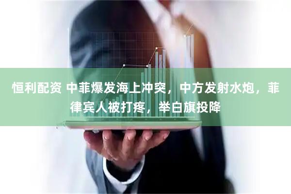 恒利配资 中菲爆发海上冲突，中方发射水炮，菲律宾人被打疼，举白旗投降