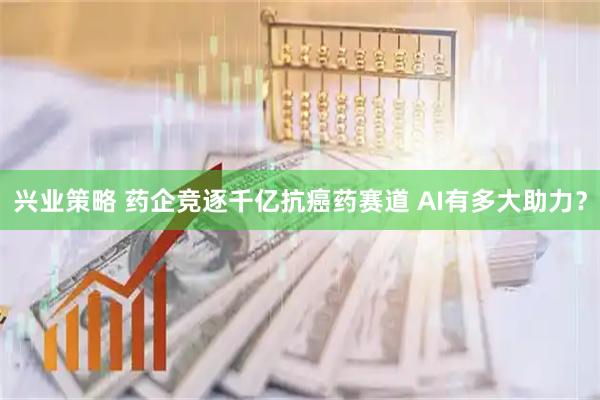 兴业策略 药企竞逐千亿抗癌药赛道 AI有多大助力？