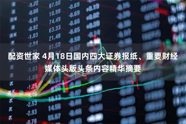 配资世家 4月18日国内四大证券报纸、重要财经媒体头版头条内容精华摘要