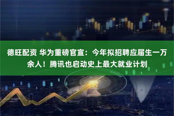 德旺配资 华为重磅官宣：今年拟招聘应届生一万余人！腾讯也启动史上最大就业计划