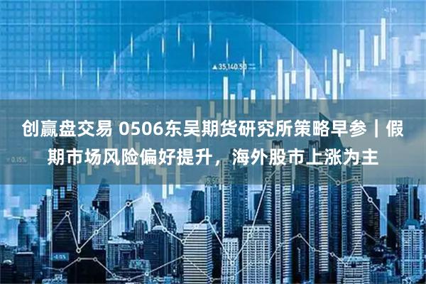创赢盘交易 0506东吴期货研究所策略早参｜假期市场风险偏好提升，海外股市上涨为主