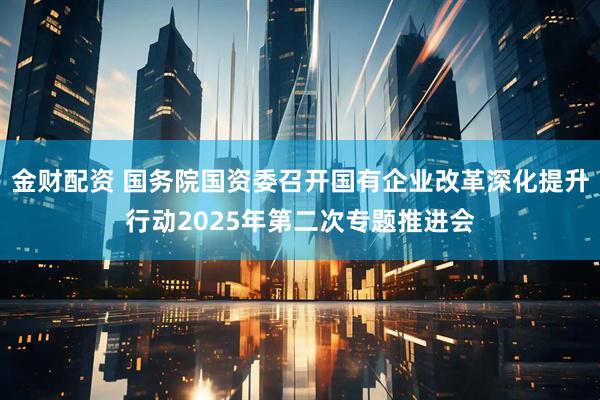 金财配资 国务院国资委召开国有企业改革深化提升行动2025年第二次专题推进会