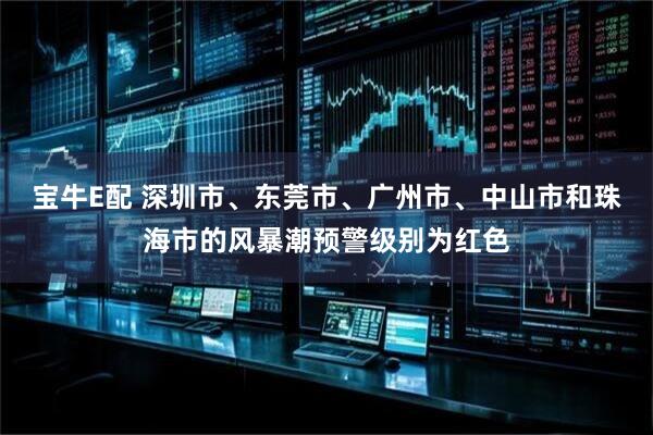 宝牛E配 深圳市、东莞市、广州市、中山市和珠海市的风暴潮预警级别为红色