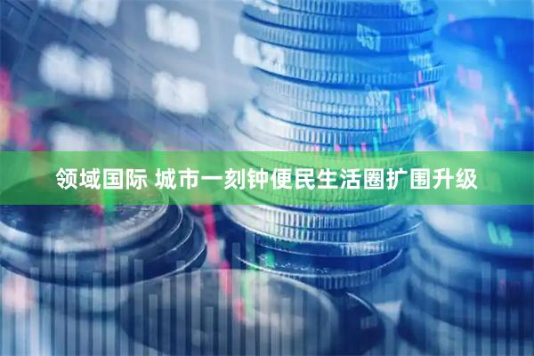 领域国际 城市一刻钟便民生活圈扩围升级