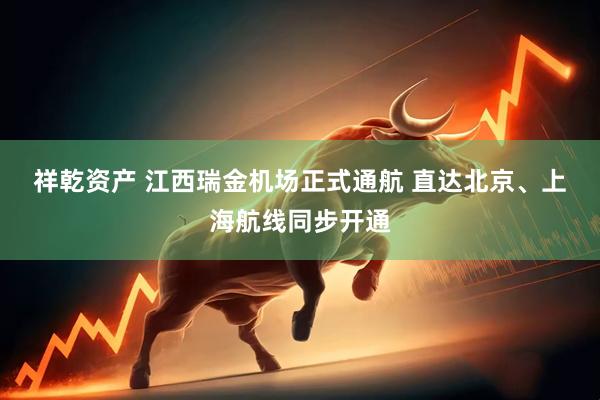 祥乾资产 江西瑞金机场正式通航 直达北京、上海航线同步开通