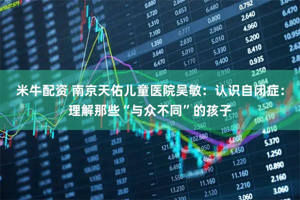 米牛配资 南京天佑儿童医院吴敏：认识自闭症：理解那些“与众不同”的孩子