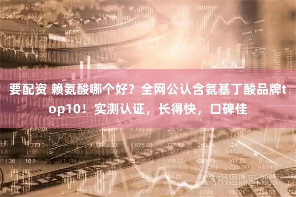 要配资 赖氨酸哪个好？全网公认含氨基丁酸品牌top10！实测认证，长得快，口碑佳