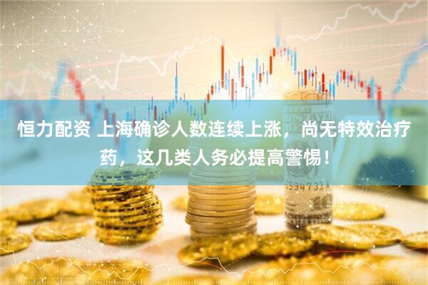 恒力配资 上海确诊人数连续上涨，尚无特效治疗药，这几类人务必提高警惕！