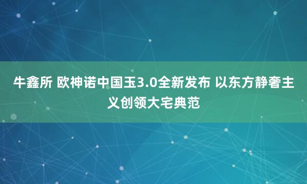 牛鑫所 欧神诺中国玉3.0全新发布 以东方静奢主义创领大宅典范