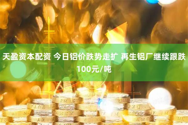 天盈资本配资 今日铝价跌势走扩 再生铝厂继续跟跌100元/吨