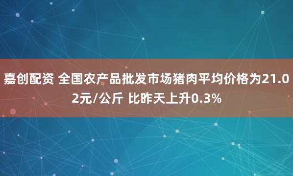 嘉创配资 全国农产品批发市场猪肉平均价格为21.02元/公斤 比昨天上升0.3%